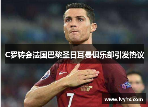 C罗转会法国巴黎圣日耳曼俱乐部引发热议