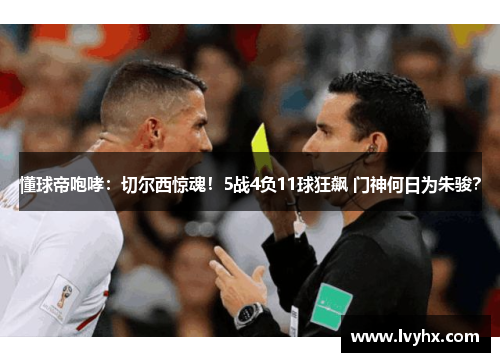 懂球帝咆哮：切尔西惊魂！5战4负11球狂飙 门神何日为朱骏？